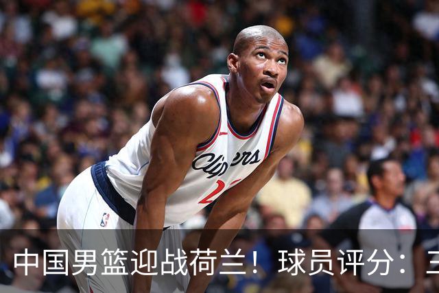 中国男篮迎战荷兰！球员评分：三人满分、五人合格、四人状态不佳