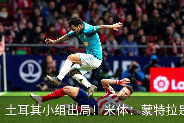 土耳其小组出局！米体：蒙特拉是否下课还有待观察，但他不会辞职