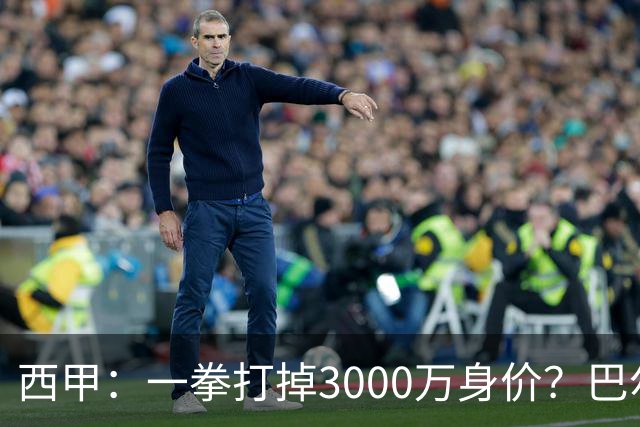 西甲：一拳打掉3000万身价？巴尔韦德身价持续下滑