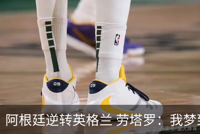 阿根廷逆转英格兰 劳塔罗：我梦到过那个绝杀球